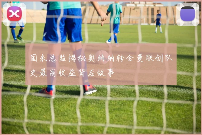 国米总监揭秘奥纳纳转会曼联创队史最高收益背后故事