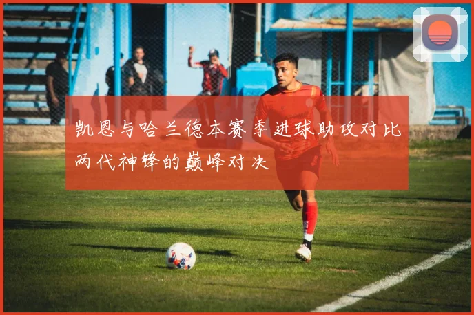 凯恩与哈兰德本赛季进球助攻对比两代神锋的巅峰对决