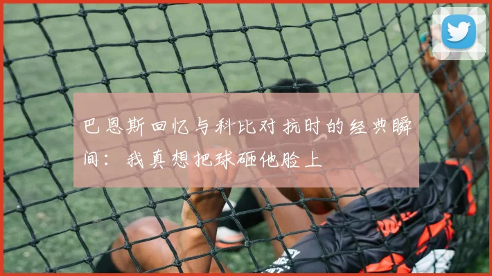 巴恩斯回忆与科比对抗时的经典瞬间：我真想把球砸他脸上