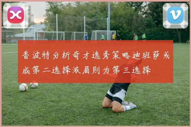 香波特分析奇才选秀策略迪班萨或成第二选择浓眉则为第三选择