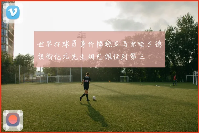 世界杯球员身价揭晓亚马尔哈兰德领衔亿元先生姆巴佩位列第三