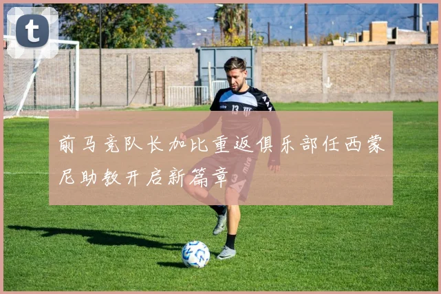 前马竞队长加比重返俱乐部任西蒙尼助教开启新篇章