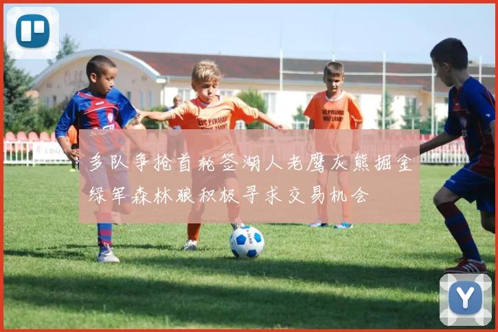 多队争抢首轮签湖人老鹰灰熊掘金绿军森林狼积极寻求交易机会