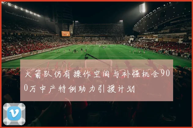 火箭队仍有操作空间与补强机会900万中产特例助力引援计划