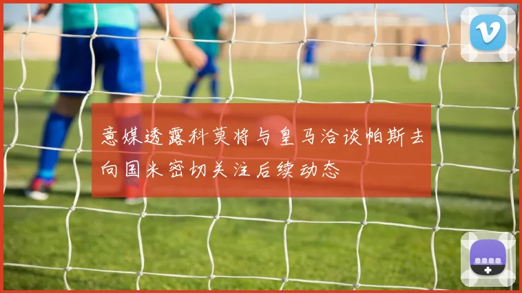 意媒透露科莫将与皇马洽谈帕斯去向国米密切关注后续动态