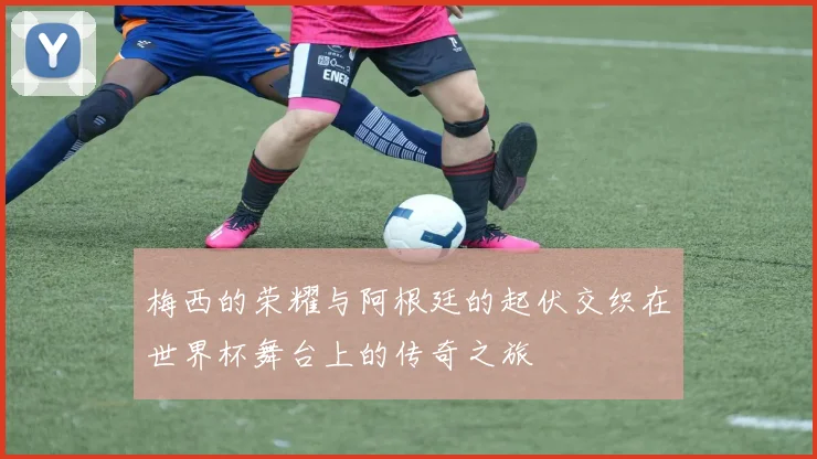 梅西的荣耀与阿根廷的起伏交织在世界杯舞台上的传奇之旅
