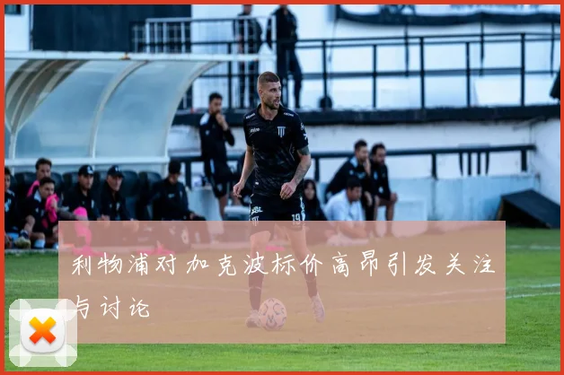 利物浦对加克波标价高昂引发关注与讨论