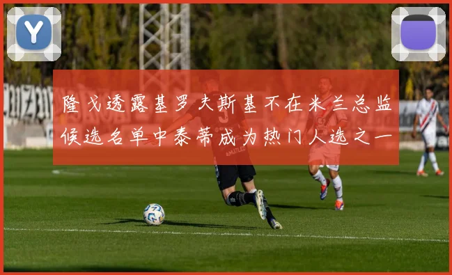 隆戈透露基罗夫斯基不在米兰总监候选名单中泰蒂成为热门人选之一